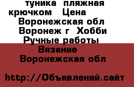 туника  пляжная крючком › Цена ­ 3 000 - Воронежская обл., Воронеж г. Хобби. Ручные работы » Вязание   . Воронежская обл.